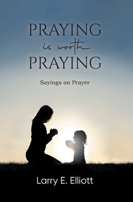 Praying is Worth Praying: Sayings on Prayer by Larry E Elliott