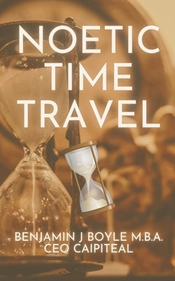 Noetic Time Travel: The Conciousness Science and Quantum Physics of Sending Information Through Time by Boyle M. B. a., Benjamin J.