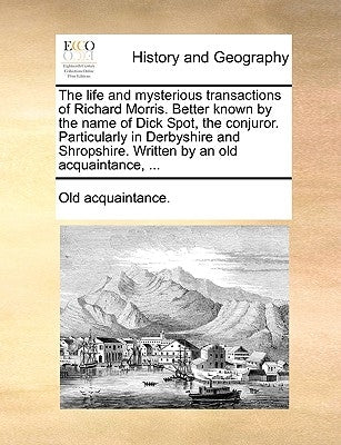 The Life and Mysterious Transactions of Richard Morris. Better Known by the Name of Dick Spot, the Conjuror. Particularly in Derbyshire and Shropshire by Old Acquaintance, Acquaintance