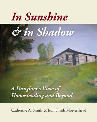 In Sunshine and in Shadow: A Daughter's View of Homesteading and Beyond by Smith, Catherine A.