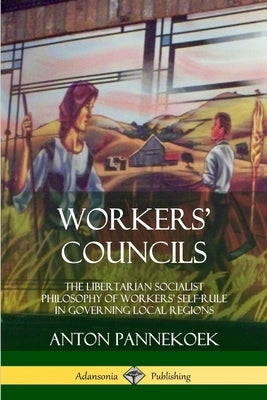 Workers' Councils: The Libertarian Socialist Philosophy of Workers' Self-Rule in Governing Local Regions by Pannekoek, Anton