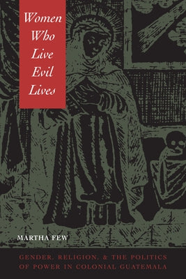 Women Who Live Evil Lives: Gender, Religion, and the Politics of Power in Colonial Guatemala by Few, Martha