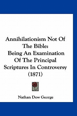 Annihilationism Not Of The Bible: Being An Examination Of The Principal Scriptures In Controversy (1871) by George, Nathan Dow