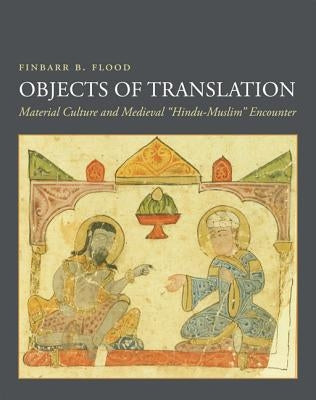 Objects of Translation: Material Culture and Medieval Hindu-Muslim Encounter by Flood, Finbarr Barry