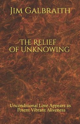 The Relief of Unknowing: Unconditional Love Appears as Potent Vibrant Aliveness by Galbraith, Jim