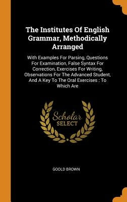 The Institutes Of English Grammar, Methodically Arranged: With Examples For Parsing, Questions For Examination, False Syntax For Correction, Exercises by Brown, Goold