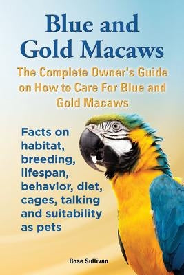 Blue and Gold Macaws, The Complete Owner's Guide on How to Care For Blue and Yellow Macaws, Facts on habitat, breeding, lifespan, behavior, diet, cage by Sullivan, Rose