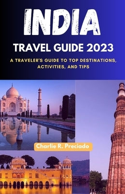 India Travel Guide 2023: A Traveler's Guide to Top Destinations, Activities, and Tips by Preciado, Charlie R.