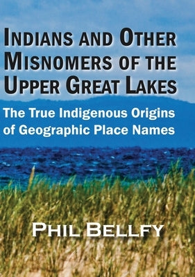 Indians and Other Misnomers of the Upper Great Lakes: The True Indigenous Origins of Geographic Place Names by Bellfy, Phil