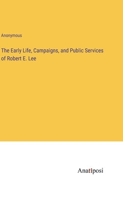 The Early Life, Campaigns, and Public Services of Robert E. Lee by Anonymous
