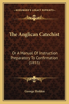 The Anglican Catechist: Or a Manual of Instruction Preparatory to Confirmation (1855) by Holden, George