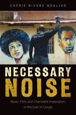 Necessary Noise: Art, Music, and Charitable Imperialism in the East of Congo by Ndaliko, Ch&#233;rie Rivers