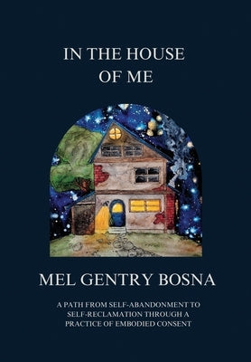 In The House Of Me: A path from self-abandonment to self-reclamation through a practice of embodied consent by Gentry Bosna, Mel