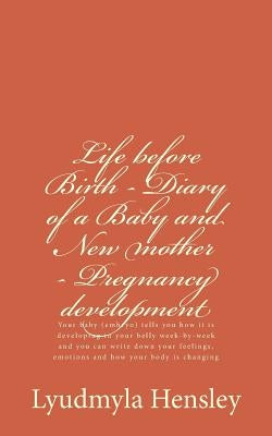 Life before Birth - Diary of a Baby and New mother - Pregnancy development: Your baby (embryo) tells you how it is developing in your belly week-by-we by Hensley, Lyudmyla