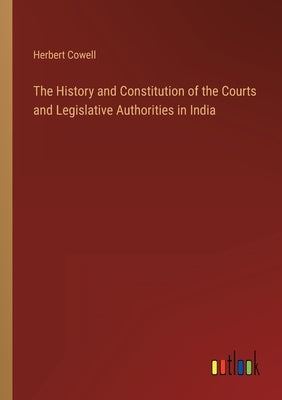 The History and Constitution of the Courts and Legislative Authorities in India by Cowell, Herbert