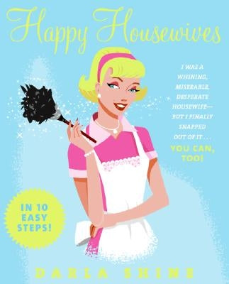 Happy Housewives: I Was a Whining, Miserable, Desperate Housewife--But I Finally Snapped Out of It...You Can, Too! by Shine, Darla