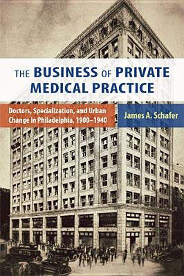 The Business of Private Medical Practice: Doctors, Specialization, and Urban Change in Philadelphia, 1900-1940 by Schafer, James A.