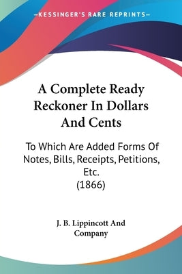 A Complete Ready Reckoner in Dollars and Cents: To Which Are Added Forms of Notes, Bills, Receipts, Petitions, Etc. (1866) by J B Lippincott Company