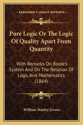 Pure Logic Or The Logic Of Quality Apart From Quantity: With Remarks On Boole's System And On The Relation Of Logic And Mathematics (1864) by Jevons, William Stanley