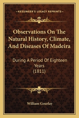 Observations On The Natural History, Climate, And Diseases Of Madeira: During A Period Of Eighteen Years (1811) by Gourlay, William