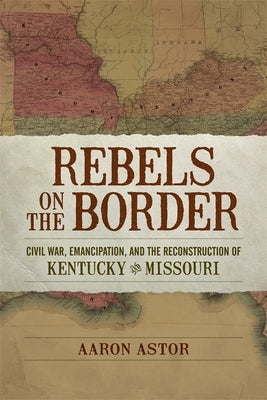 Rebels on the Border: Civil War, Emancipation, and the Reconstruction of Kentucky and Missouri by Astor, Aaron