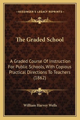 The Graded School: A Graded Course of Instruction for Public Schools, with Copious Practical Directions to Teachers (1862) by Wells, William Harvey