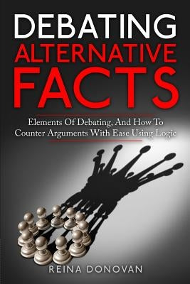 Debating Alternative Facts: Elements of Debating, and How to Counter Arguments With Ease Using Logic by Donovan, Reina