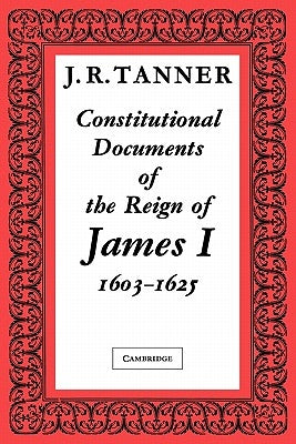 Constitutional Documents of the Reign of James I A.D. 1603-1625: With an Historical Commentary by Tanner, J. R.