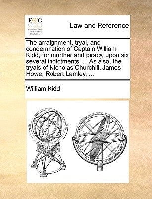 The Arraignment, Tryal, and Condemnation of Captain William Kidd, for Murther and Piracy, Upon Six Several Indictments, ... as Also, the Tryals of Nic by Kidd, William