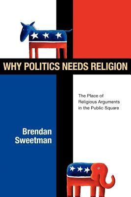 Why Politics Needs Religion: The Place of Religious Arguments in the Public Square by Sweetman, Brendan