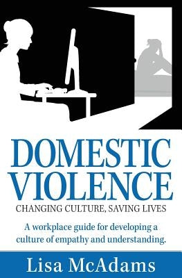 Domestic Violence Changing Culture Saving Lives: A workplace guide for developing a culture of empathy and understanding by McAdams, Lisa