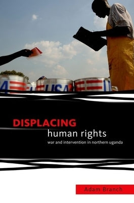 Displacing Human Rights: War and Intervention in Northern Uganda by Branch, Adam