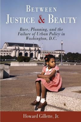 Between Justice and Beauty: Race, Planning, and the Failure of Urban Policy in Washington, D.C. by Gillette, Howard