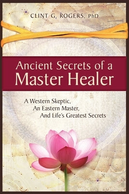 Ancient Secrets of a Master Healer: A Western Skeptic, An Eastern Master, And Life's Greatest Secrets by Rogers, Clint G.