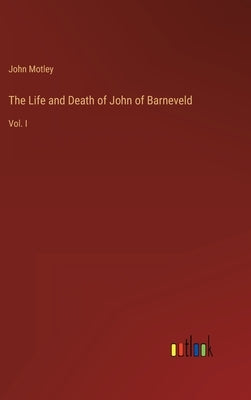 The Life and Death of John of Barneveld: Vol. I by Motley, John