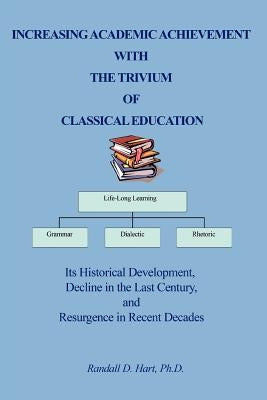 Increasing Academic Achievement with the Trivium of Classical Education: Its Historical Development, Decline in the Last Century, and Resurgence in Re by Hart, Randall