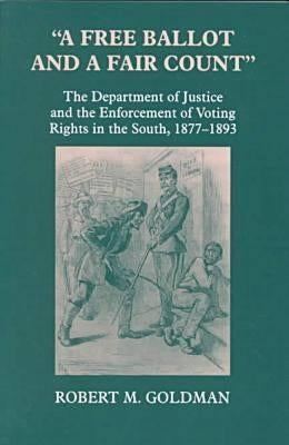 A Free Ballot and a Fair Count: The Department of Justice and the Enforcement of Voting Rights in the South, 1877-1893 by Goldman, Robert Michael