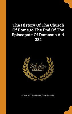 The History Of The Church Of Rome, to The End Of The Episcopate Of Damasus A.d. 384 by Edward John a. M. Shepherd