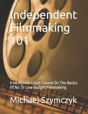 Independent Filmmaking 101: A 60 Minute Crash Course On The Basics Of No To Low Budget Filmmaking by Szymczyk, Michael