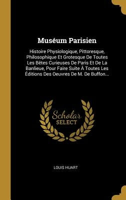 Muséum Parisien: Histoire Physiologique, Pittoresque, Philosophique Et Grotesque De Toutes Les Bêtes Curieuses De Paris Et De La Banlie by Huart, Louis