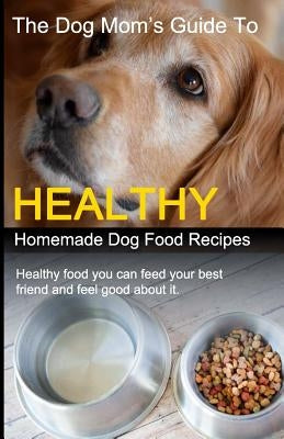 The Dog Mom's Guide to Healthy Homemade Dog Food Recipes: Recipes you can make at home with affordable everyday ingredients by Eckert, Cory