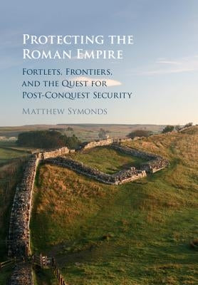 Protecting the Roman Empire: Fortlets, Frontiers, and the Quest for Post-Conquest Security by Symonds, Matthew