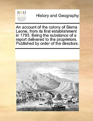 An Account of the Colony of Sierra Leone, from Its First Establishment in 1793. Being the Substance of a Report Delivered to the Proprietors. Publishe by Multiple Contributors