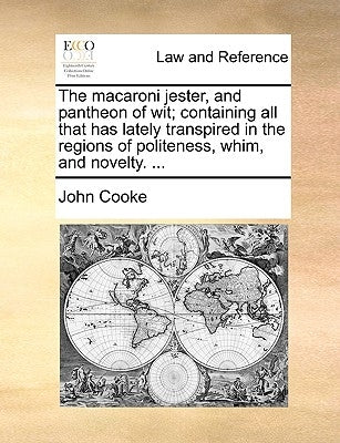 The Macaroni Jester, and Pantheon of Wit; Containing All That Has Lately Transpired in the Regions of Politeness, Whim, and Novelty. ... by Cooke, John