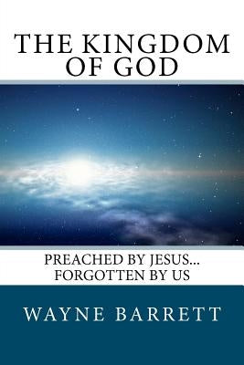 The Kingdom of God: Preached by Jesus...Forgotten by Us by Barrett, Wayne