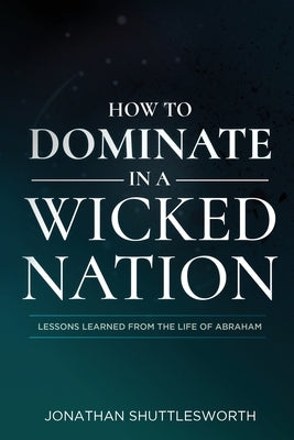How to Dominate in a Wicked Nation: Lessons Learned From the Life of Abraham by Shuttlesworth, Jonathan