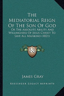 The Mediatorial Reign Of The Son Of God: Or The Absolute Ability And Willingness Of Jesus Christ To Save All Mankind (1821) by Gray, James