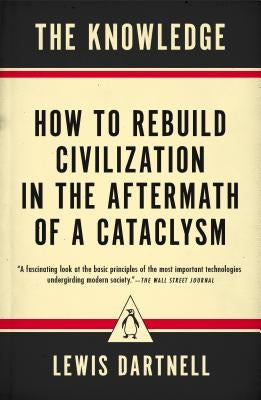 The Knowledge: How to Rebuild Civilization in the Aftermath of a Cataclysm by Dartnell, Lewis