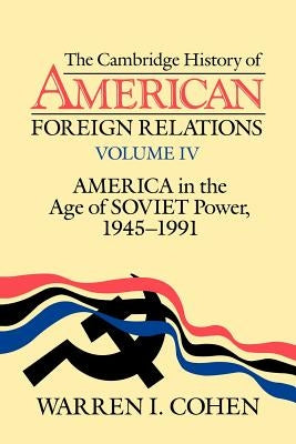 The Cambridge History of American Foreign Relations: Volume 4, America in the Age of Soviet Power, 1945-1991 by Cohen, Warren I.