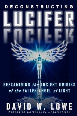 Deconstructing Lucifer: Reexamining the Ancient Origins of the Fallen Angel of Light by Lowe, David W.